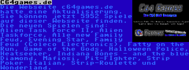 C64games.de | Die Webseite c64games.de hatte eine Aktualisierung. Sie können jetzt 5952 Spiele auf dieser Webseite finden. Die neuen Spielen sind: Alien Task Force II, Alien Taskforce, Alle new Family Feud, Evening Star, Family Feud (Coleco Electronics), Fatty on the Run, Game of the Gods, Halloween Police, Heatseeker, Indiana Bones - and the blue Diamond, Mafiosi, Pit-FIghter, Strip Poker Italian, Strip-Roulette und Wonderland.