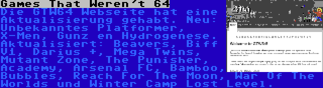 Games That Weren't 64 | Die GTW64 Webseite hat eine Aktualisierung gehabt. Neu: Unbekanntes Platformer, X-Men, Gunz en Hydrogenese. Aktualisiert: Beavers, Biff V1, Darius +, Mega Twins, Mutant Zone, The Punisher, Academy, Arsenal FC, Bamboo, Bubbles, Reach For The Moon, War Of The Worlds und Winter Camp Lost Level.