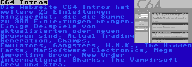 C64 Intros | Die Webseite C64 Intros hat weitere 25 Einleitungen hinzugefügt, die die Summe zu 900 Einleitungen bringen. Einige Beispiele von aktualisierten oder neuen Gruppen sind: Actual Trading Generation, Champs, Emulators, Gangsters, H.N.K., The Hidden Farts, MarSoftware Electronics, Mega Importing Group, New Order International, Sharks, The Vampirsoft Crew und Xtra.