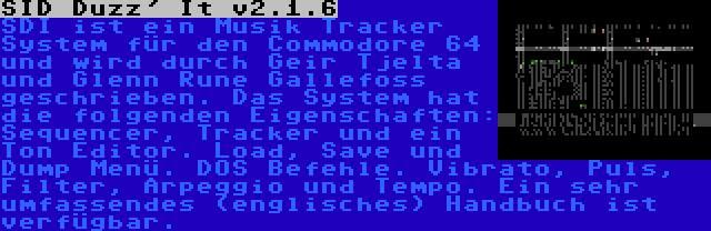 SID Duzz' It v2.1.6 | SDI ist ein Musik Tracker System für den Commodore 64 und wird durch Geir Tjelta und Glenn Rune Gallefoss geschrieben. Das System hat die folgenden Eigenschaften: Sequencer, Tracker und ein Ton Editor. Load, Save und Dump Menü. DOS Befehle. Vibrato, Puls, Filter, Arpeggio und Tempo. Ein sehr umfassendes (englisches) Handbuch ist verfügbar.