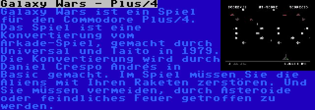 Galaxy Wars - Plus/4 | Galaxy Wars ist ein Spiel für den Commodore Plus/4. Das Spiel ist eine Konvertierung vom Arkade-Spiel, gemacht durch Universal und Taito in 1979. Die Konvertierung wird durch Daniel Crespo Andrés in Basic gemacht. Im Spiel müssen Sie die Aliens mit Ihren Raketen zerstören. Und Sie müssen vermeiden, durch Asteroide oder feindliches Feuer getroffen zu werden.