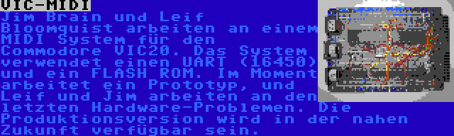 VIC-MIDI | Jim Brain und Leif Bloomquist arbeiten an einem MIDI System für den Commodore VIC20. Das System verwendet einen UART (16450) und ein FLASH ROM. Im Moment arbeitet ein Prototyp, und Leif und Jim arbeiten an den letzten Hardware-Problemen. Die Produktionsversion wird in der nahen Zukunft verfügbar sein.