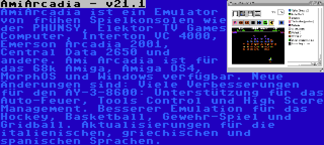 AmiArcadia - v21.1 | AmiArcadia ist ein Emulator von frühen Spielkonsolen wie der PHUNSY, Elektor TV Games Computer, Interton VC 4000, Emerson Arcadia 2001, Central Data 2650 und andere. Ami Arcadia ist für das 68k Amiga, Amiga OS4, MorphOS und Windows verfügbar. Neue Änderungen sind: Viele Verbesserungen für den AY-3-8600: Unterstützung für das Auto-Feuer, Tools Control und High Score Management. Besserer Emulation für das Hockey, Basketball, Gewehr-Spiel und Gridball. Aktualisierungen für die italienischen, griechischen und spanischen Sprachen.