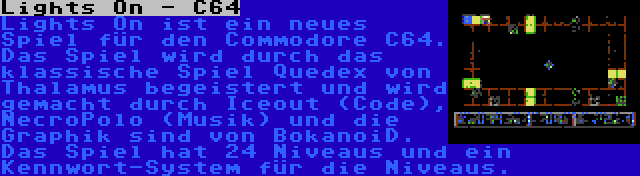 Lights On - C64 | Lights On ist ein neues Spiel für den Commodore C64. Das Spiel wird durch das klassische Spiel Quedex von Thalamus begeistert und wird gemacht durch Iceout (Code), NecroPolo (Musik) und die Graphik sind von BokanoiD. Das Spiel hat 24 Niveaus und ein Kennwort-System für die Niveaus.