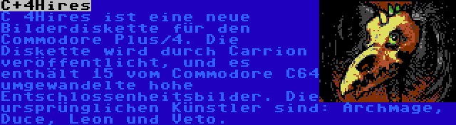 C+4Hires | C 4Hires ist eine neue Bilderdiskette für den Commodore Plus/4. Die Diskette wird durch Carrion veröffentlicht, und es enthält 15 vom Commodore C64 umgewandelte hohe Entschlossenheitsbilder. Die ursprünglichen Künstler sind: Archmage, Duce, Leon und Veto.