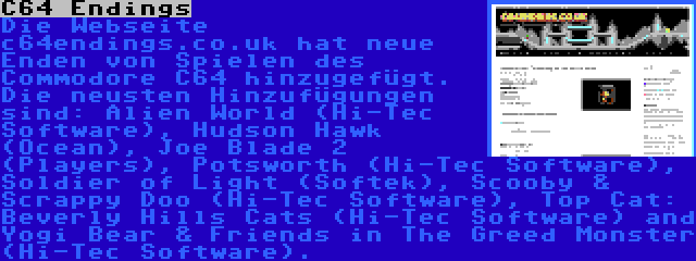 C64 Endings | Die Webseite c64endings.co.uk hat neue Enden von Spielen des Commodore C64 hinzugefügt. Die neusten Hinzufügungen sind: Alien World (Hi-Tec Software), Hudson Hawk (Ocean), Joe Blade 2 (Players), Potsworth (Hi-Tec Software), Soldier of Light (Softek), Scooby & Scrappy Doo (Hi-Tec Software), Top Cat: Beverly Hills Cats (Hi-Tec Software) and Yogi Bear & Friends in The Greed Monster (Hi-Tec Software).