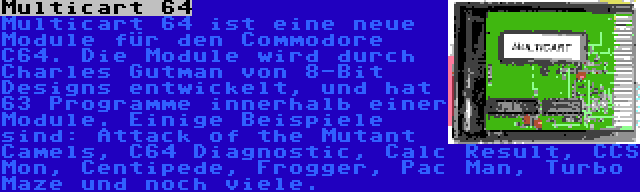 Multicart 64 | Multicart 64 ist eine neue Module für den Commodore C64. Die Module wird durch Charles Gutman von 8-Bit Designs entwickelt, und hat 63 Programme innerhalb einer Module. Einige Beispiele sind: Attack of the Mutant Camels, C64 Diagnostic, Calc Result, CCS Mon, Centipede, Frogger, Pac Man, Turbo Maze und noch viele.