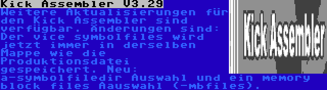 Kick Assembler V3.29 | Weitere Aktualisierungen für den Kick Assembler sind verfügbar. Änderungen sind: Der vice symbolfiles wird jetzt immer in derselben Mappe wie die Produktionsdatei gespeichert. Neu: a-symbolfiledir Auswahl und ein memory block files Aauswahl (-mbfiles).