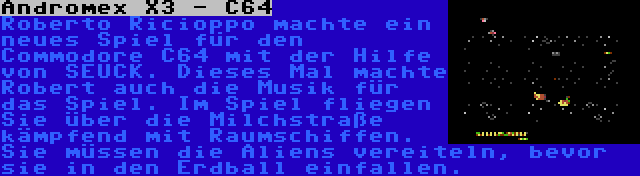 Andromex X3 - C64 | Roberto Ricioppo machte ein neues Spiel für den Commodore C64 mit der Hilfe von SEUCK. Dieses Mal machte Robert auch die Musik für das Spiel. Im Spiel fliegen Sie über die Milchstraße kämpfend mit Raumschiffen. Sie müssen die Aliens vereiteln, bevor sie in den Erdball einfallen.