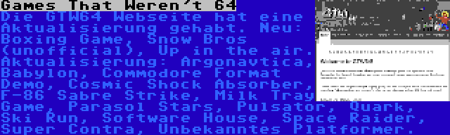 Games That Weren't 64 | Die GTW64 Webseite hat eine Aktualisierung gehabt. Neu: Boxing Game, Snow Bros (unofficial), Up in the air. Aktualisierung: Argonavtica, Babylon, Commodore Format Demo, Cosmic Shock Absorber, F-86 Sabre Strike, Milk Tray Game, Parasol Stars, Pulsator, Quark, Ski Run, Software House, Space Raider, Super Contra, Unbekanntes Platformer.