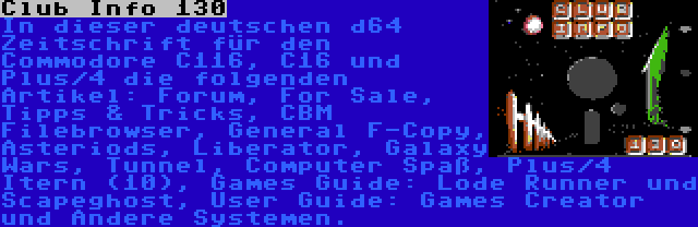 Club Info 130 | In dieser deutschen d64 Zeitschrift für den Commodore C116, C16 und Plus/4 die folgenden Artikel: Forum, For Sale, Tipps & Tricks, CBM Filebrowser, General F-Copy, Asteriods, Liberator, Galaxy Wars, Tunnel, Computer Spaß, Plus/4 Itern (10), Games Guide: Lode Runner und Scapeghost, User Guide: Games Creator und Andere Systemen.