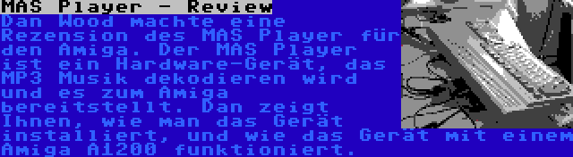 MAS Player - Review | Dan Wood machte eine Rezension des MAS Player für den Amiga. Der MAS Player ist ein Hardware-Gerät, das MP3 Musik dekodieren wird und es zum Amiga bereitstellt. Dan zeigt Ihnen, wie man das Gerät installiert, und wie das Gerät mit einem Amiga A1200 funktioniert.