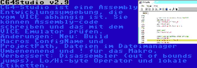 C64Studio v2.9 | C64-Studio ist eine Assembly Entwicklungsumgebung, die vom VICE abhängig ist. Sie können Assembly-code schreiben und das mit dem VICE Emulator prüfen. Änderungen: Neu: Build Macros ConfigName und ProjectPath, Dateien im Dateimanager Umbenennend und ! für das Makro. Verbessert: Disassembler (out of bounds jumps), Lo/Hi-byte Operator und lokale Etiketten.