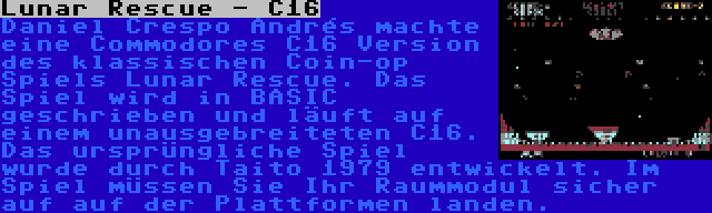Lunar Rescue - C16 | Daniel Crespo Andrés machte eine Commodores C16 Version des klassischen Coin-op Spiels Lunar Rescue. Das Spiel wird in BASIC geschrieben und läuft auf einem unausgebreiteten C16. Das ursprüngliche Spiel wurde durch Taito 1979 entwickelt. Im Spiel müssen Sie Ihr Raummodul sicher auf auf der Plattformen landen.