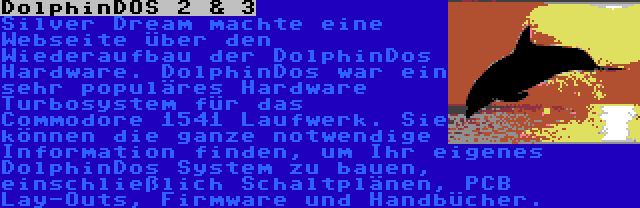 DolphinDOS 2 & 3 | Silver Dream machte eine Webseite über den Wiederaufbau der DolphinDos Hardware. DolphinDos war ein sehr populäres Hardware Turbosystem für das Commodore 1541 Laufwerk. Sie können die ganze notwendige Information finden, um Ihr eigenes DolphinDos System zu bauen, einschließlich Schaltplänen, PCB Lay-Outs, Firmware und Handbücher.