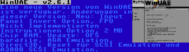 WinUAE - v2.6.1 | Eine neue Version von WinUAE ist verfügbar. Änderungen in dieser Version: Neu: Input Panel Invert Option, FPU Nicht Implementierten Instruktionen Option, 2 MB Chip RAM. Update: OFS hardfile, AGA Emulation, Direct3D, Reset für SCSI Emulation und A3000 SCSI Emulation.