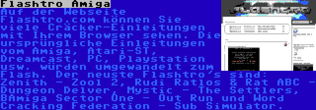 Flashtro Amiga | Auf der Webseite Flashtro.com können Sie viele Cräcker-Einleitungen mit Ihrem Browser sehen. Die ursprüngliche Einleitungen vom Amiga, Atari-ST, Dreamcast, PC, Playstation usw. würden umgewandelt zum Flash. Der neuste Flashtro's sind: Zenith - Zool 2, Rudi Ratlos & Rat ABC - Dungeon Delver, Mystic - The Settlers, BAmiga Sector One - Out Run und Word Cracking Federation - Sub Simulator.