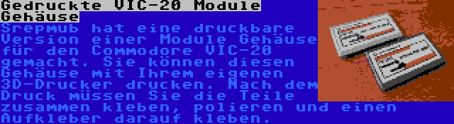 Gedruckte VIC-20 Module Gehäuse | Srepmub hat eine druckbare Version einer Module Gehäuse für den Commodore VIC-20 gemacht. Sie können diesen Gehäuse mit Ihrem eigenen 3D-Drucker drucken. Nach dem Druck müssen Sie die Teile zusammen kleben, polieren und einen Aufkleber darauf kleben.