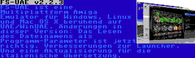 FS-UAE v2.2.3 | FS-UAE ist eine Multiplattform Amiga Emulator für Windows, Linux und Mac OS X beruhend auf UAE/WinUAE. Änderungen in dieser Version: Das Lesen des Dateinamens als Programm-Parameter ist jetzt richtig. Verbesserungen zur Launcher. Und eine Aktualisierung für die italienische Übersetzung.