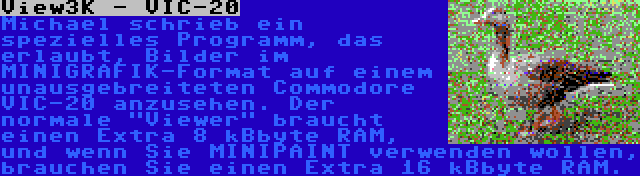 View3K - VIC-20 | Michael schrieb ein spezielles Programm, das erlaubt, Bilder im MINIGRAFIK-Format auf einem unausgebreiteten Commodore VIC-20 anzusehen. Der normale Viewer braucht einen Extra 8 kBbyte RAM, und wenn Sie MINIPAINT verwenden wollen, brauchen Sie einen Extra 16 kBbyte RAM.