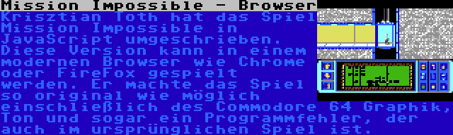 Mission Impossible - Browser | Krisztian Toth hat das Spiel Mission Impossible in JavaScript umgeschrieben. Diese Version kann in einem modernen Browser wie Chrome oder FireFox gespielt werden. Er machte das Spiel so original wie möglich einschließlich des Commodore 64 Graphik, Ton und sogar ein Programmfehler, der auch im ursprünglichen Spiel ist.