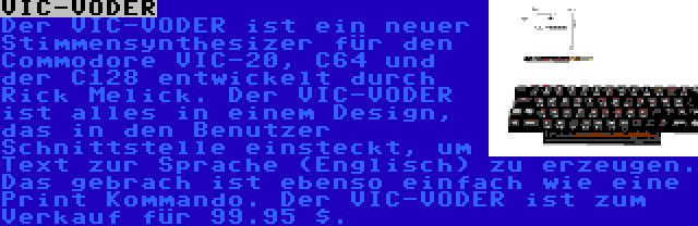 VIC-VODER | Der VIC-VODER ist ein neuer Stimmensynthesizer für den Commodore VIC-20, C64 und der C128 entwickelt durch Rick Melick. Der VIC-VODER ist alles in einem Design, das in den Benutzer Schnittstelle einsteckt, um Text zur Sprache (Englisch) zu erzeugen. Das gebrach ist ebenso einfach wie eine Print Kommando. Der VIC-VODER ist zum Verkauf für 99.95 $.