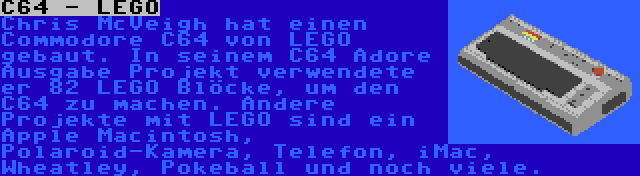 C64 - LEGO | Chris McVeigh hat einen Commodore C64 von LEGO gebaut. In seinem C64 Adore Ausgabe Projekt verwendete er 82 LEGO Blöcke, um den C64 zu machen. Andere Projekte mit LEGO sind ein Apple Macintosh, Polaroid-Kamera, Telefon, iMac, Wheatley, Pokeball und noch viele.