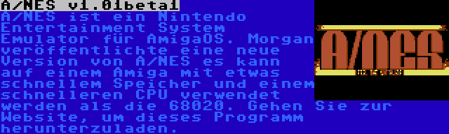 A/NES v1.01beta1 | A/NES ist ein Nintendo Entertainment System Emulator für AmigaOS. Morgan veröffentlichte eine neue Version von A/NES es kann auf einem Amiga mit etwas schnellem Speicher und einem schnelleren CPU verwendet werden als die 68020. Gehen Sie zur Website, um dieses Programm herunterzuladen.