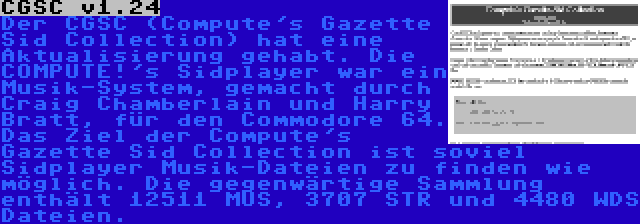 CGSC v1.24 | Der CGSC (Compute's Gazette Sid Collection) hat eine Aktualisierung gehabt. Die COMPUTE!'s Sidplayer war ein Musik-System, gemacht durch Craig Chamberlain und Harry Bratt, für den Commodore 64. Das Ziel der Compute's Gazette Sid Collection ist soviel Sidplayer Musik-Dateien zu finden wie möglich. Die gegenwärtige Sammlung enthält 12511 MUS, 3707 STR und 4480 WDS Dateien.