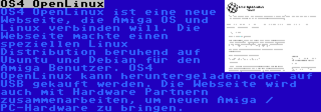 OS4 OpenLinux | OS4 OpenLinux ist eine neue Webseite, die Amiga OS und Linux verbinden will. Die Webseite machte einen speziellen Linux Distribution beruhend auf Ubuntu und Debian für den Amiga Benutzer. OS4 OpenLinux kann heruntergeladen oder auf USB gekauft werden. Die Webseite wird auch mit Hardware Partnern zusammenarbeiten, um neuen Amiga / PC-Hardware zu bringen.