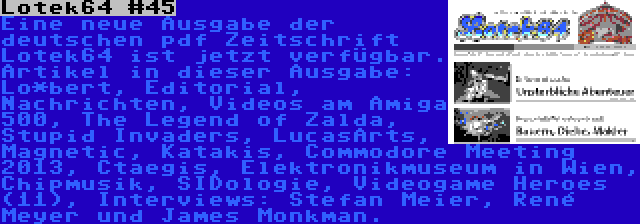 Lotek64 #45 | Eine neue Ausgabe der deutschen pdf Zeitschrift Lotek64 ist jetzt verfügbar. Artikel in dieser Ausgabe: Lo*bert, Editorial, Nachrichten, Videos am Amiga 500, The Legend of Zalda, Stupid Invaders, LucasArts, Magnetic, Katakis, Commodore Meeting 2013, Ctaegis, Elektronikmuseum in Wien, Chipmusik, SIDologie, Videogame Heroes (11), Interviews: Stefan Meier, René Meyer und James Monkman.