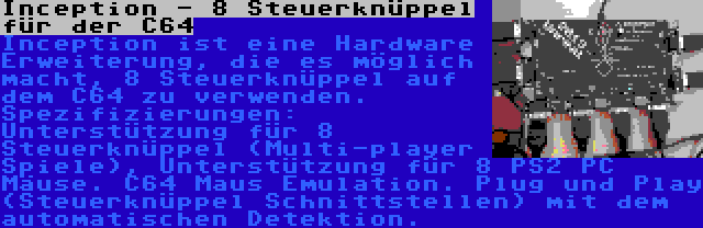 Inception - 8 Steuerknüppel für der C64 | Inception ist eine Hardware Erweiterung, die es möglich macht, 8 Steuerknüppel auf dem C64 zu verwenden. Spezifizierungen: Unterstützung für 8 Steuerknüppel (Multi-player Spiele), Unterstützung für 8 PS2 PC Mäuse. C64 Maus Emulation. Plug und Play (Steuerknüppel Schnittstellen) mit dem automatischen Detektion.