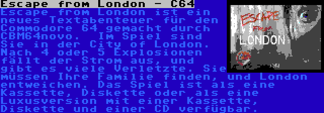 Escape from London - C64 | Escape from London ist ein neues Textabenteuer für den Commodore 64 gemacht durch CBM64novo. 
Im Spiel sind Sie in der City of London. Nach 4 oder 5 Explosionen fällt der Strom aus, und gibt es viele Verletzte. Sie müssen Ihre Familie finden, und London entweichen. Das Spiel ist als eine Kassette, Diskette oder als eine Luxusversion mit einer Kassette, Diskette und einer CD verfügbar.