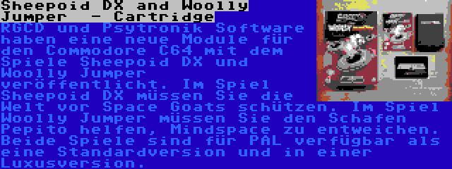 Sheepoid DX and Woolly Jumper  - Cartridge | RGCD und Psytronik Software haben eine neue Module für den Commodore C64 mit dem Spiele Sheepoid DX und Woolly Jumper veröffentlicht. Im Spiel Sheepoid DX müssen Sie die Welt vor Space Goats schützen. Im Spiel Woolly Jumper müssen Sie den Schafen Pepito helfen, Mindspace zu entweichen. Beide Spiele sind für PAL verfügbar als eine Standardversion und in einer Luxusversion.