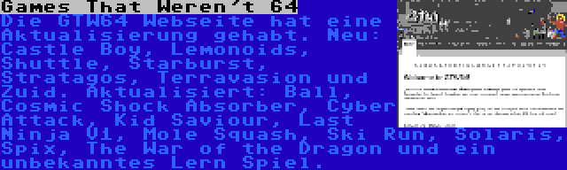 Games That Weren't 64 | Die GTW64 Webseite hat eine Aktualisierung gehabt. Neu: Castle Boy, Lemonoids, Shuttle, Starburst, Stratagos, Terravasion und Zuid. Aktualisiert: Ball, Cosmic Shock Absorber, Cyber Attack, Kid Saviour, Last Ninja V1, Mole Squash, Ski Run, Solaris, Spix, The War of the Dragon und ein unbekanntes Lern Spiel.