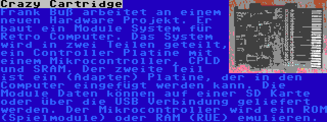 Crazy Cartridge | Frank Buß arbeitet an einem neuen Hardware Projekt. Er baut ein Module System für Retro Computer. Das System wird in zwei Teilen geteilt, ein Controller Platine mit einem Mikrocontroller, CPLD und SRAM. Der zweite Teil ist ein (Adapter) Platine, der in den Computer eingefügt werden kann. Die Module Daten können auf einer SD Karte oder über die USB Verbindung geliefert werden. Der Mikrocontroller wird ein ROM (Spielmodule) oder RAM (RUE) emulieren.