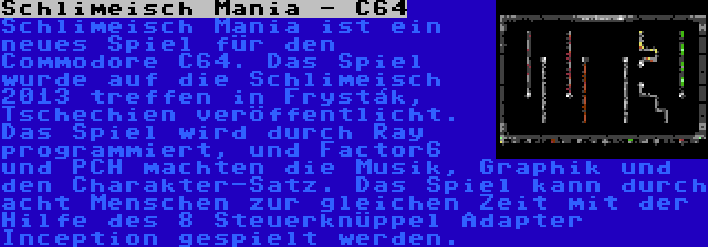 Schlimeisch Mania - C64 | Schlimeisch Mania ist ein neues Spiel für den Commodore C64. Das Spiel wurde auf die Schlimeisch 2013 treffen in Frysták, Tschechien veröffentlicht. Das Spiel wird durch Ray programmiert, und Factor6 und PCH machten die Musik, Graphik und den Charakter-Satz. Das Spiel kann durch acht Menschen zur gleichen Zeit mit der Hilfe des 8 Steuerknüppel Adapter Inception gespielt werden.