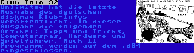 Club Info 92 | Unlimited hat die letzte Ausgabe des deutschen diskmag Klub-Infos veröffentlicht. In dieser Ausgabe die folgenden Artikel: Tipps und Tricks, Computerspas, Hardware und Spielführer. Auch 11 Programme werden auf dem .d64 eingeschlossen.