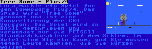 Tree Some - Plus/4 | Luca machte ein Spiel für den Commodore Plus/4. Das Spiel wird Tree Some genannt und ist eine Konvertierung der C64 Version. Das Spiel wird in BASIC geschrieben und verwendet nur die PETSCII Standardcharaktere auf dem Schirm. Im Spiel sind Sie ein Baum, und Sie müssen gegen Leute kämpfen, die Sie kürzen wollen.