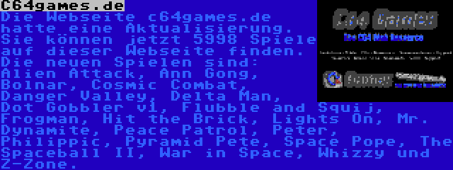 C64games.de | Die Webseite c64games.de hatte eine Aktualisierung. Sie können jetzt 5998 Spiele auf dieser Webseite finden. Die neuen Spielen sind: Alien Attack, Ann Gong, Bolnar, Cosmic Combat, Danger Valley, Delta Man, Dot Gobbler v1, Flubble and Squij, Frogman, Hit the Brick, Lights On, Mr. Dynamite, Peace Patrol, Peter, Philippic, Pyramid Pete, Space Pope, The Spaceball II, War in Space, Whizzy und Z-Zone.