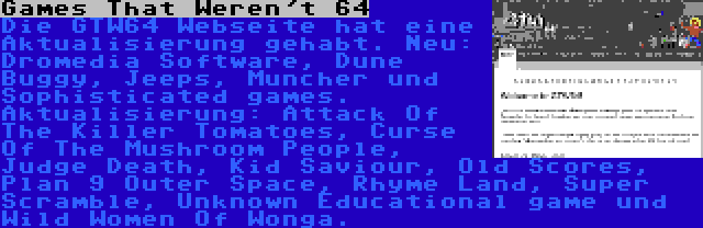  Games That Weren't 64 | Die GTW64 Webseite hat eine Aktualisierung gehabt. Neu: Dromedia Software, Dune Buggy, Jeeps, Muncher und Sophisticated games. Aktualisierung: Attack Of The Killer Tomatoes, Curse Of The Mushroom People, Judge Death, Kid Saviour, Old Scores, Plan 9 Outer Space, Rhyme Land, Super Scramble, Unknown Educational game und Wild Women Of Wonga.