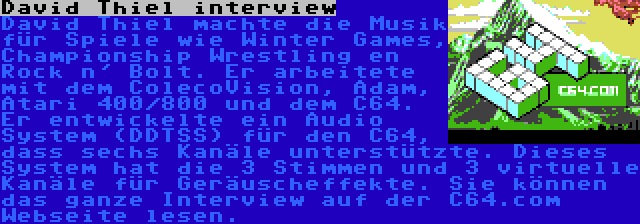 David Thiel interview | David Thiel machte die Musik für Spiele wie Winter Games, Championship Wrestling en Rock n' Bolt. Er arbeitete mit dem ColecoVision, Adam, Atari 400/800 und dem C64. Er entwickelte ein Audio System (DDTSS) für den C64, dass sechs Kanäle unterstützte. Dieses System hat die 3 Stimmen und 3 virtuelle Kanäle für Geräuscheffekte. Sie können das ganze Interview auf der C64.com Webseite lesen.