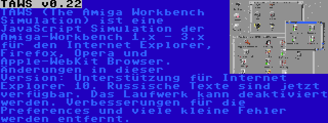 TAWS v0.22 | TAWS (The Amiga Workbench Simulation) ist eine JavaScript Simulation der Amiga-Workbench 1.x - 3.x für den Internet Explorer, Firefox, Opera und Apple-WebKit Browser. Änderungen in dieser Version: Unterstützung für Internet Explorer 10. Russische Texte sind jetzt verfügbar. Das Laufwerk kann deaktiviert werden. Verbesserungen für die Preferences und viele kleine Fehler werden entfernt.