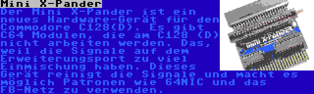 Mini X-Pander | Der Mini X-Pander ist ein neues Hardware-Gerät für den Commodore C128(D). Es gibt C64 Modulen, die am C128 (D) nicht arbeiten werden. Das, weil die Signale auf dem Erweiterungsport zu viel Einmischung haben. Dieses Gerät reinigt die Signale und macht es möglich Patronen wie 64NIC und das FB-Netz zu verwenden.