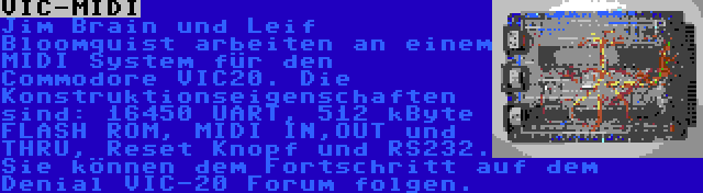 VIC-MIDI | Jim Brain und Leif Bloomquist arbeiten an einem MIDI System für den Commodore VIC20. Die Konstruktionseigenschaften sind: 16450 UART, 512 kByte FLASH ROM, MIDI IN,OUT und THRU, Reset Knopf und RS232. Sie können dem Fortschritt auf dem Denial VIC-20 Forum folgen.