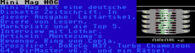 Mini Mag #06 | Mini-Mag ist eine deutsche Diskette Zeitschrift. In dieser Ausgabe: Leitartikel, Briefe von Lesern, Marktplatz und die Top 5. Interview mit Lothar. Artikeln: Montezuma's Revenge, Ring von Copla, Crossfire!, DoReCo #37, Turbo Chameleon 64, DirMaster v6.2. und ein Rätsel.