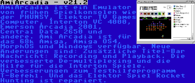 AmiArcadia - v21.2 | AmiArcadia ist ein Emulator von frühen Spielkonsolen wie der PHUNSY, Elektor TV Games Computer, Interton VC 4000, Emerson Arcadia 2001, Central Data 2650 und andere. Ami Arcadia ist für das 68k Amiga, Amiga OS4, MorphOS und Windows verfügbar. Neue Änderungen sind: Zusätzliche Titel-Bar Nachricht: Recording und Playback. Die verbesserte De-multiplexing und die Hilfe für die Interton Spiele. Verbesserungen zum Testhilfeprogramm T-Befehl. Und das Elektor Spiel Rocket Hunting ist repariert.