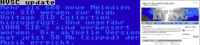 HVSC update | Mehr als 600 neue Melodien von SID werden zur High Voltage SID Collection hinzugefügt. Und ungefähr 1000 SID's sind verbessert worden. Die aktuelle Version hat jetzt 58 Mb (zipped) der Musik erreicht.
