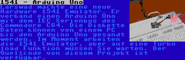 1541 - Arduino Uno | Larswad machte eine neue Hardware 1541 Emulator. Er verband einen Arduino Uno mit dem IEC Serienbus des Commodore C64. Die Diskette Daten können von einem PC bis den Arduino Uno gesandt werden. Im Moment arbeiten die 1541 Emulator, aber auf eine Turbo load Funktion müssen Sie warten. Der Quellcode von diesem Projekt ist verfügbar.