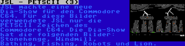 JSL - PETSCII (3) | JSL machte eine neue Dia-Show für den Commodore C64. Für diese Bilder verwendete JSL nur die PETSCII Zeichen des Commodore C64. Die Dia-Show hat die folgenden Bilder: Stonehenge, Windmill, Bathing, Fishing, Robots und Lion.